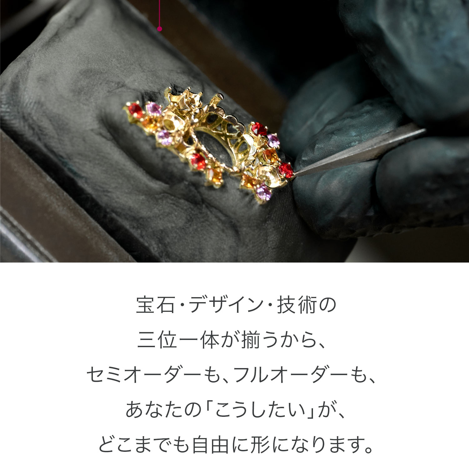 宝石・デザイン・技術の三位一体が揃うから、セミオーダーも、フルオーダーも、あなたの「こうしたい」が、どこまでも自由に形になります。